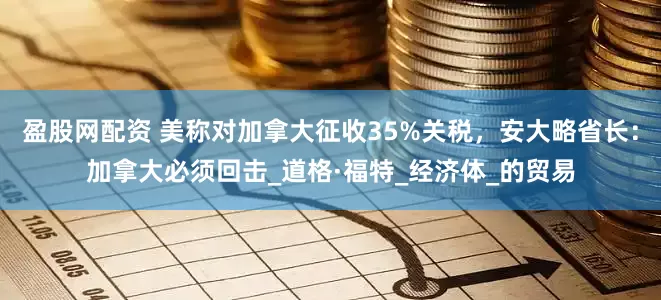 盈股网配资 美称对加拿大征收35%关税，安大略省长：加拿大必须回击_道格·福特_经济体_的贸易