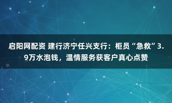 启阳网配资 建行济宁任兴支行：柜员“急救”3.9万水泡钱，温情服务获客户真心点赞