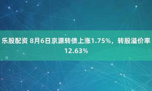 乐股配资 8月6日京源转债上涨1.75%，转股溢价率12.63%