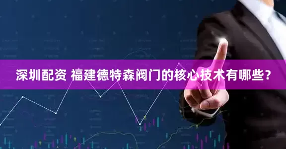 深圳配资 福建德特森阀门的核心技术有哪些？