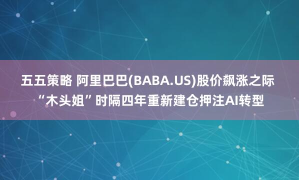五五策略 阿里巴巴(BABA.US)股价飙涨之际 “木头姐”时隔四年重新建仓押注AI转型