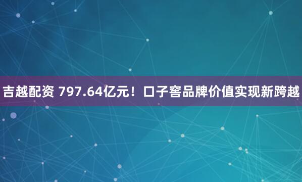 吉越配资 797.64亿元！口子窖品牌价值实现新跨越