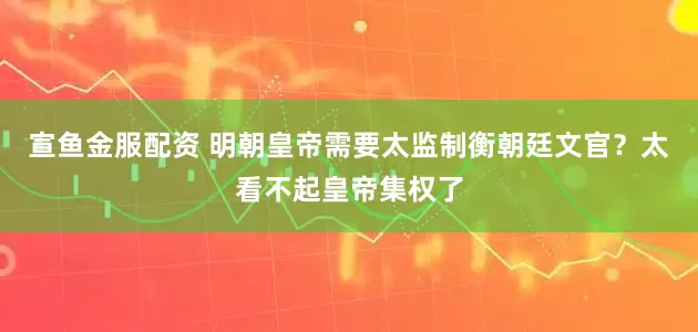 宣鱼金服配资 明朝皇帝需要太监制衡朝廷文官？太看不起皇帝集权了
