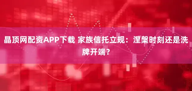 晶顶网配资APP下载 家族信托立规：涅槃时刻还是洗牌开端？