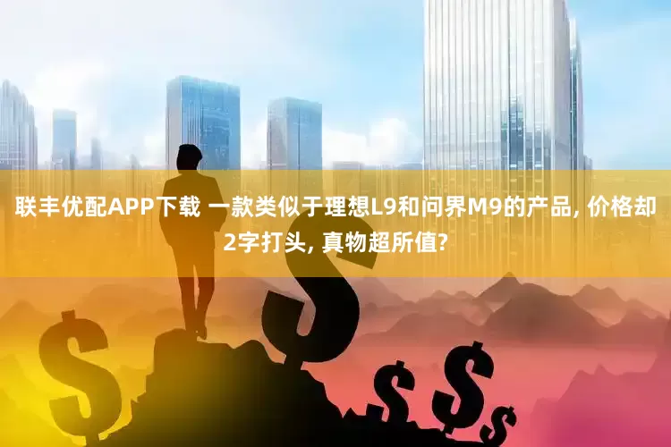 联丰优配APP下载 一款类似于理想L9和问界M9的产品, 价格却2字打头, 真物超所值?