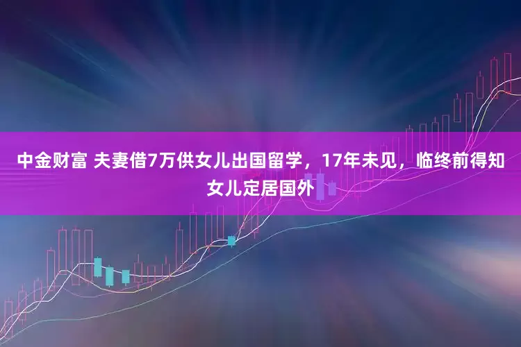 中金财富 夫妻借7万供女儿出国留学，17年未见，临终前得知女儿定居国外