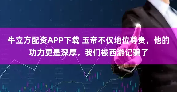 牛立方配资APP下载 玉帝不仅地位尊贵，他的功力更是深厚，我们被西游记骗了