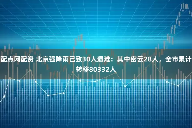 配点网配资 北京强降雨已致30人遇难：其中密云28人，全市累计转移80332人