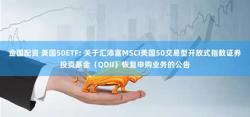金国配资 美国50ETF: 关于汇添富MSCI美国50交易型开放式指数证券投资基金（QDII）恢复申购业务的公告