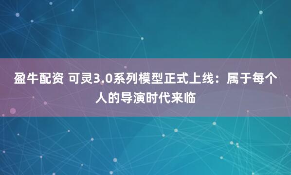 盈牛配资 可灵3.0系列模型正式上线：属于每个人的导演时代来临